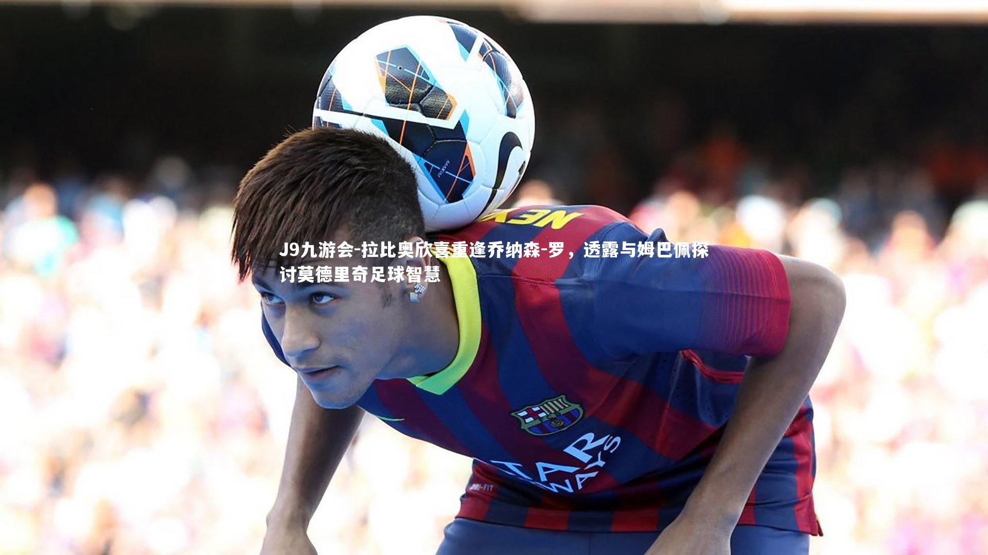 J9九游会-拉比奥欣喜重逢乔纳森-罗，透露与姆巴佩探讨莫德里奇足球智慧